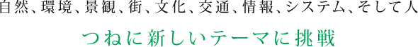 自然、環境、景観、街、文化、交通、情報、システム、そして人 つねに新しいテーマに挑戦