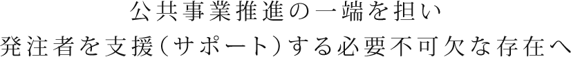 公共事業推進の一端を担い発注者を支援(サポート)する必要不可欠な存在へ